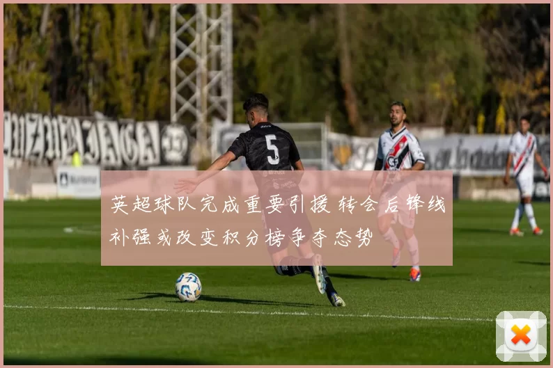 英超球队完成重要引援 转会后锋线补强或改变积分榜争夺态势