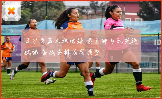 辽宁男篮大韩结婚 俱乐部与队友送祝福 备战安排或有调整