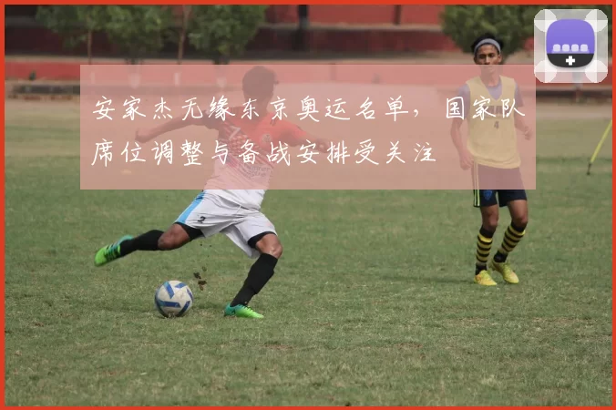 安家杰无缘东京奥运名单，国家队席位调整与备战安排受关注