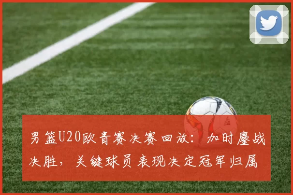 男篮U20欧青赛决赛回放：加时鏖战决胜，关键球员表现决定冠军归属