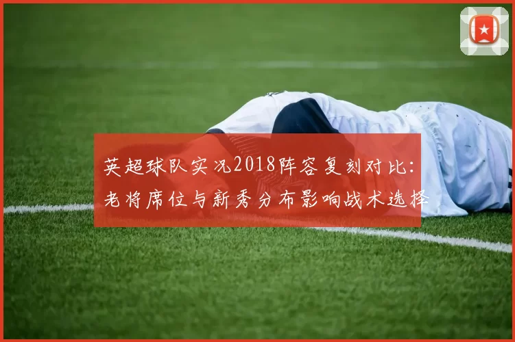 英超球队实况2018阵容复刻对比：老将席位与新秀分布影响战术选择