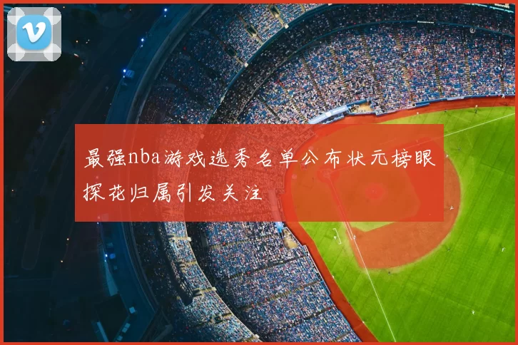 最强nba游戏选秀名单公布状元榜眼探花归属引发关注