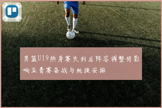 男篮U19热身赛失利后阵容调整将影响亚青赛备战与轮换安排
