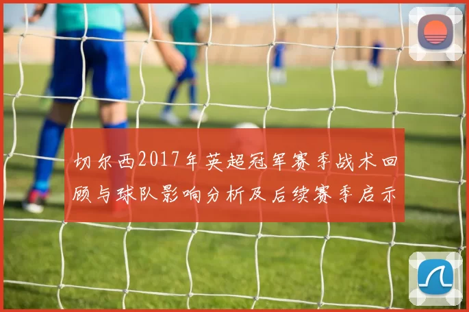 切尔西2017年英超冠军赛季战术回顾与球队影响分析及后续赛季启示