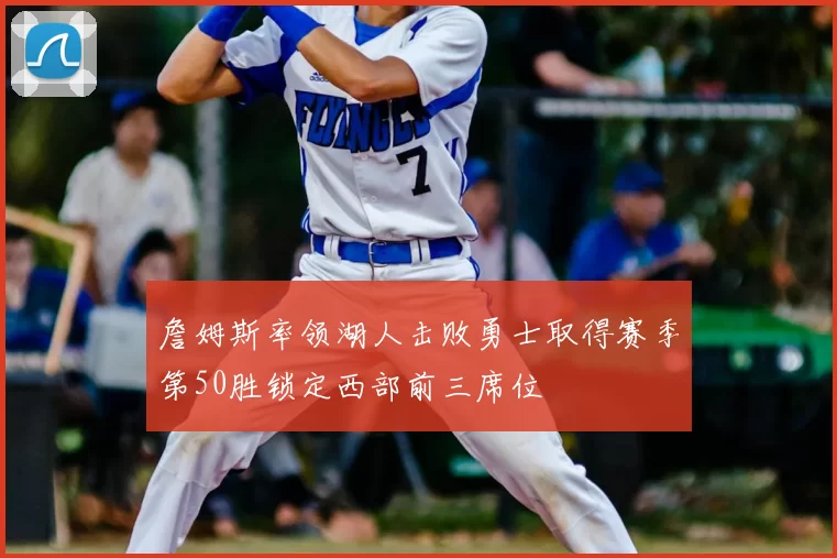 詹姆斯率领湖人击败勇士取得赛季第50胜锁定西部前三席位