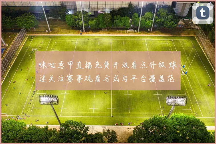 咪咕意甲直播免费开放看点升级 球迷关注赛事观看方式与平台覆盖范围