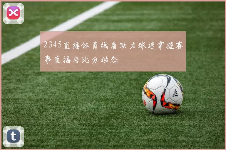2345直播体育线看助力球迷掌握赛事直播与比分动态