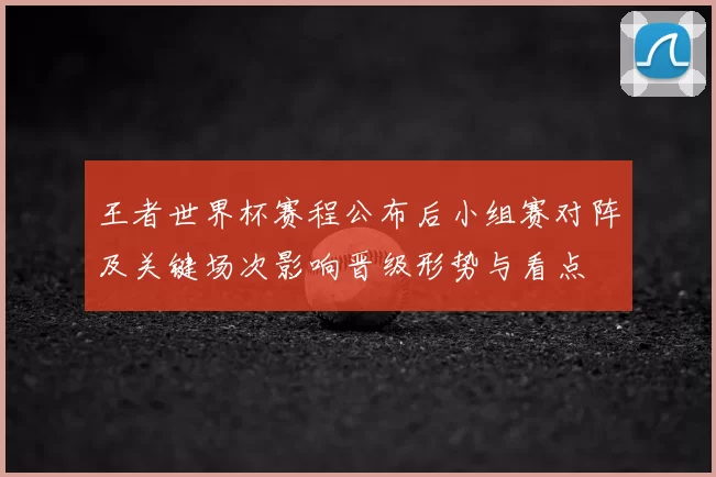 王者世界杯赛程公布后小组赛对阵及关键场次影响晋级形势与看点