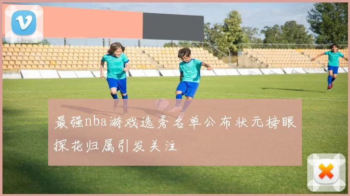 最强nba游戏选秀名单公布状元榜眼探花归属引发关注