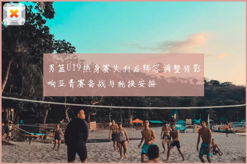 男篮U19热身赛失利后阵容调整将影响亚青赛备战与轮换安排