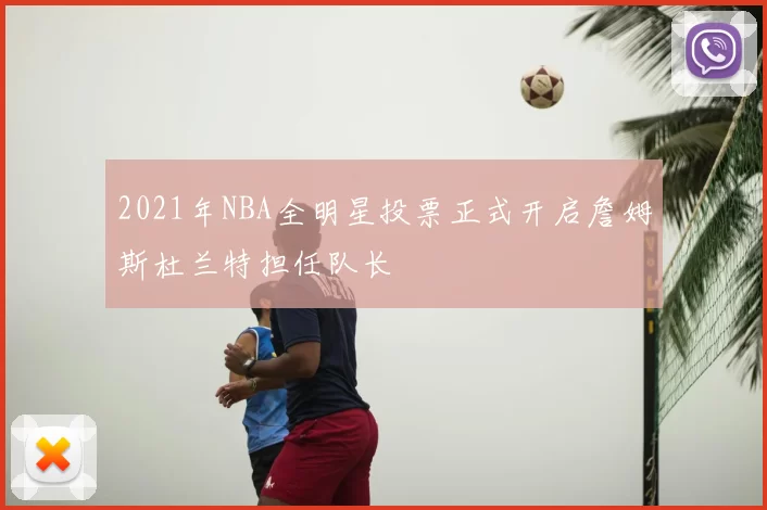 2021年NBA全明星投票正式开启詹姆斯杜兰特担任队长