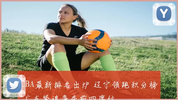 CBA最新排名出炉 辽宁领跑积分榜 广东紧追争夺前四席位