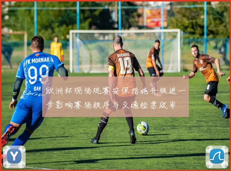 欧洲杯现场观赛安保措施升级进一步影响赛场秩序与交通检票效率