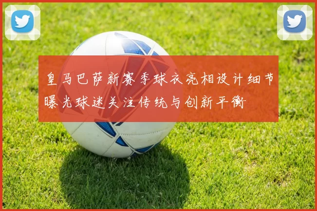 皇马巴萨新赛季球衣亮相设计细节曝光球迷关注传统与创新平衡