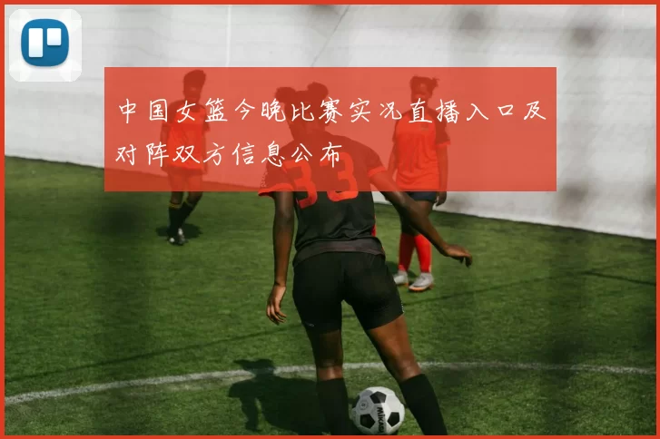 中国女篮今晚比赛实况直播入口及对阵双方信息公布