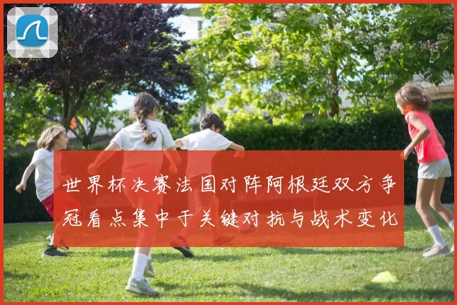 世界杯决赛法国对阵阿根廷双方争冠看点集中于关键对抗与战术变化