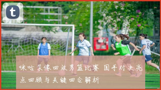 咪咕录像回放男篮比赛 国手对决亮点回顾与关键回合解析