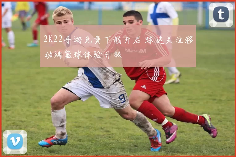 2K22手游免费下载开启 球迷关注移动端篮球体验升级