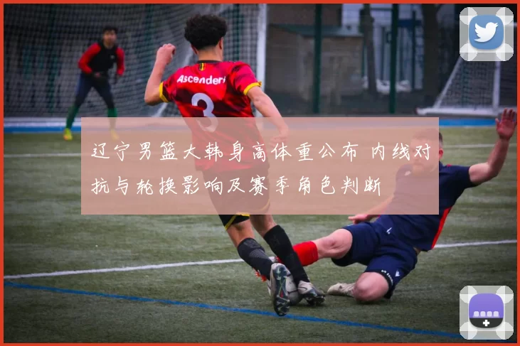 辽宁男篮大韩身高体重公布 内线对抗与轮换影响及赛季角色判断