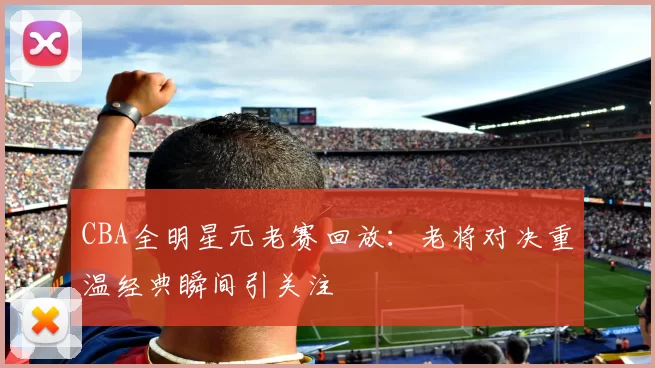 CBA全明星元老赛回放：老将对决重温经典瞬间引关注