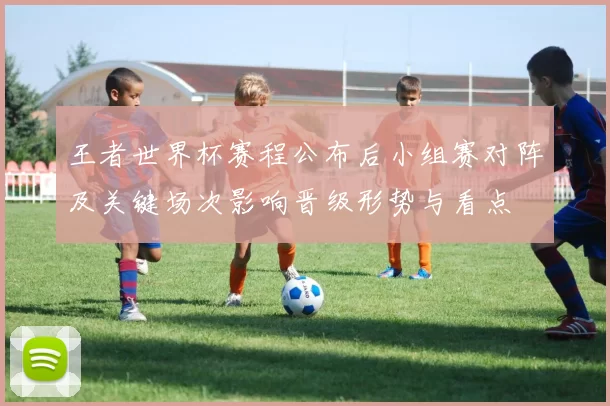 王者世界杯赛程公布后小组赛对阵及关键场次影响晋级形势与看点