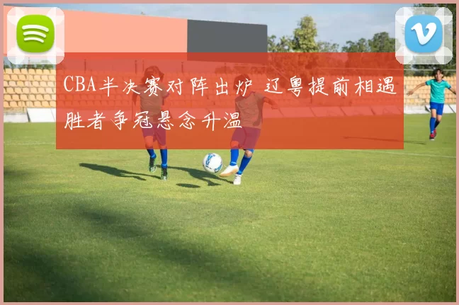 CBA半决赛对阵出炉 辽粤提前相遇胜者争冠悬念升温