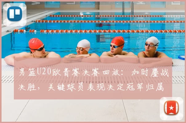 男篮U20欧青赛决赛回放：加时鏖战决胜，关键球员表现决定冠军归属