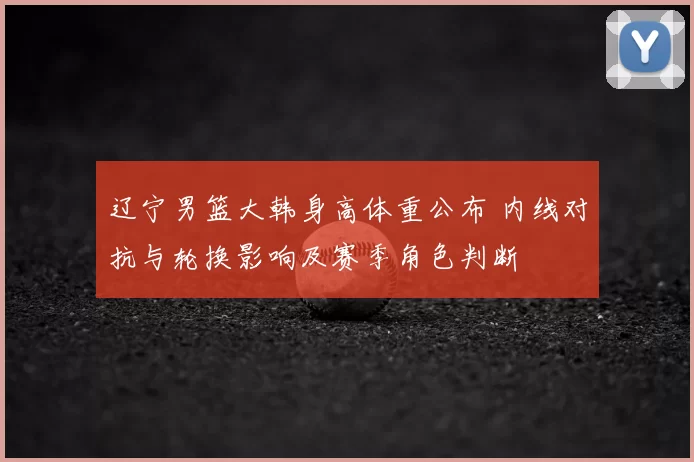 辽宁男篮大韩身高体重公布 内线对抗与轮换影响及赛季角色判断