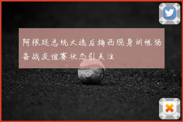 阿根廷总统大选后梅西现身训练场备战友谊赛状态引关注