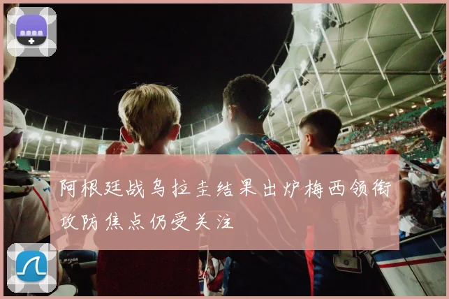 阿根廷战乌拉圭结果出炉梅西领衔攻防焦点仍受关注