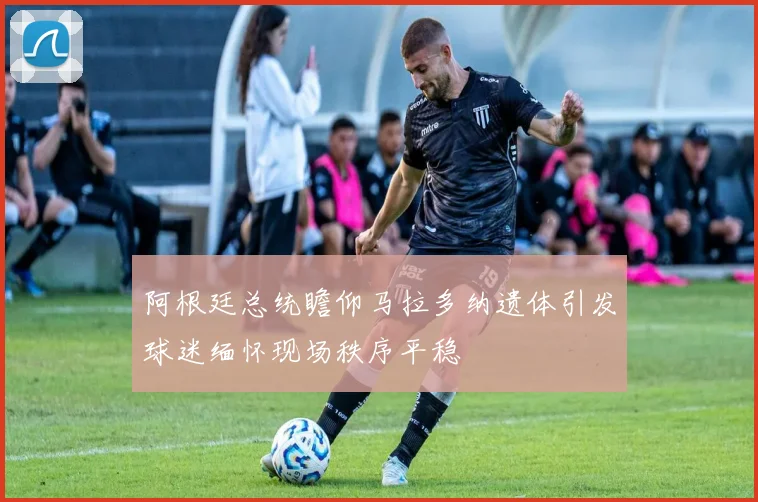 阿根廷总统瞻仰马拉多纳遗体引发球迷缅怀现场秩序平稳