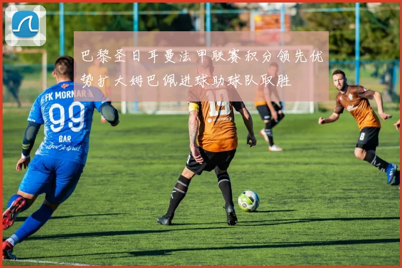 巴黎圣日耳曼法甲联赛积分领先优势扩大姆巴佩进球助球队取胜