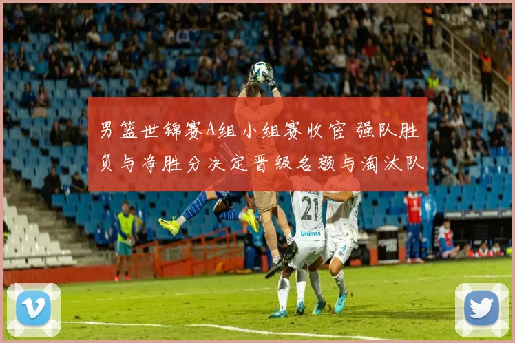 男篮世锦赛A组小组赛收官 强队胜负与净胜分决定晋级名额与淘汰队伍