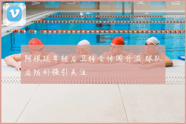 阿根廷年轻后卫转会传闻升温 球队后防补强引关注