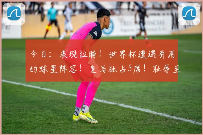 今日:表现拉胯!世界杯遭遇弃用的球星阵容!皇马独占5席!耻辱至极!_防守_本赛季_欧冠