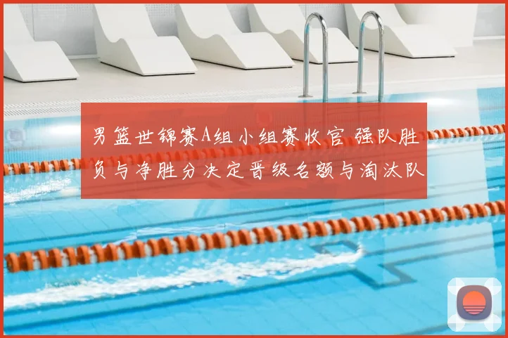 男篮世锦赛A组小组赛收官 强队胜负与净胜分决定晋级名额与淘汰队伍