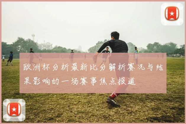 欧洲杯分析最新比分解析赛况与结果影响的一场赛事焦点报道