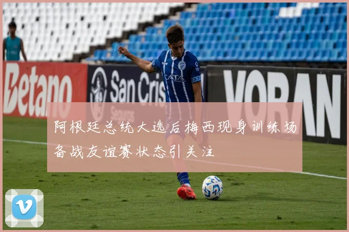 阿根廷总统大选后梅西现身训练场备战友谊赛状态引关注