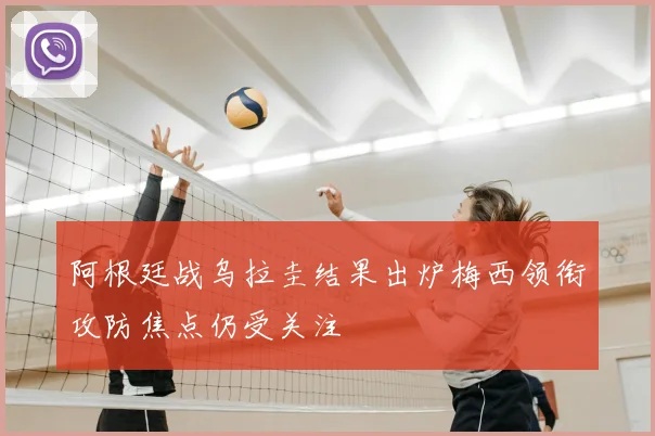 阿根廷战乌拉圭结果出炉梅西领衔攻防焦点仍受关注